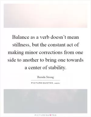 Balance as a verb doesn’t mean stillness, but the constant act of making minor corrections from one side to another to bring one towards a center of stability Picture Quote #1