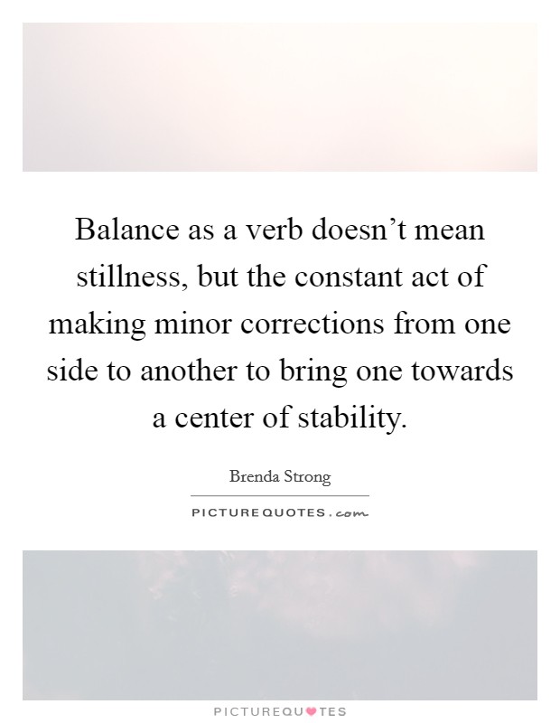 Balance as a verb doesn't mean stillness, but the constant act of making minor corrections from one side to another to bring one towards a center of stability. Picture Quote #1