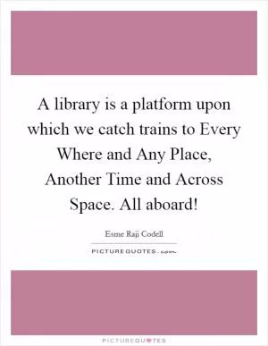 A library is a platform upon which we catch trains to Every Where and Any Place, Another Time and Across Space. All aboard! Picture Quote #1