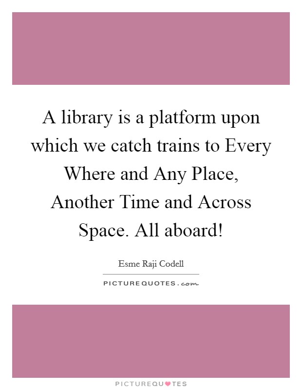 A library is a platform upon which we catch trains to Every Where and Any Place, Another Time and Across Space. All aboard! Picture Quote #1