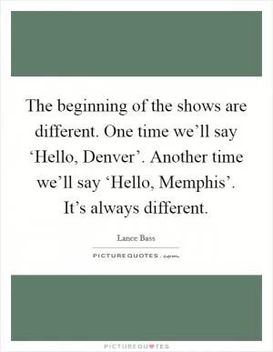 The beginning of the shows are different. One time we’ll say ‘Hello, Denver’. Another time we’ll say ‘Hello, Memphis’. It’s always different Picture Quote #1