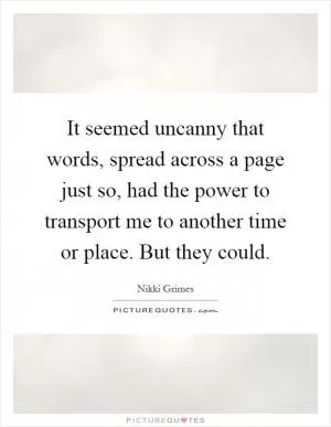 It seemed uncanny that words, spread across a page just so, had the power to transport me to another time or place. But they could Picture Quote #1