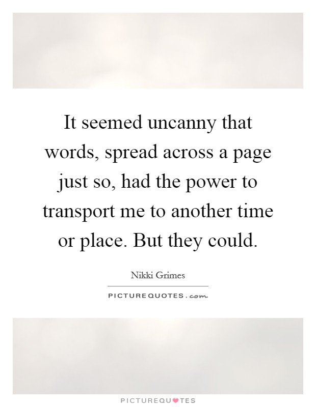 It seemed uncanny that words, spread across a page just so, had the power to transport me to another time or place. But they could. Picture Quote #1