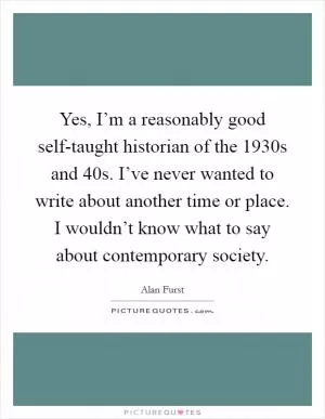 Yes, I’m a reasonably good self-taught historian of the 1930s and  40s. I’ve never wanted to write about another time or place. I wouldn’t know what to say about contemporary society Picture Quote #1