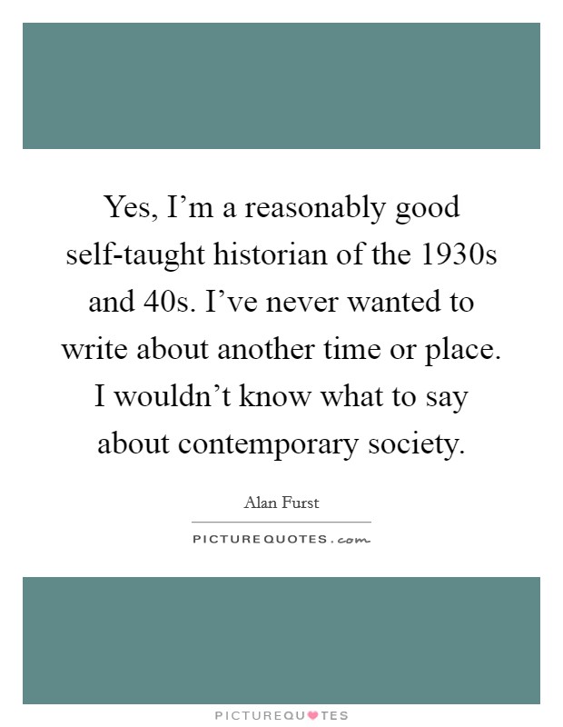 Yes, I'm a reasonably good self-taught historian of the 1930s and  40s. I've never wanted to write about another time or place. I wouldn't know what to say about contemporary society. Picture Quote #1