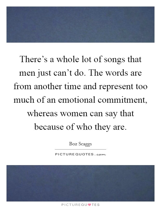There's a whole lot of songs that men just can't do. The words are from another time and represent too much of an emotional commitment, whereas women can say that because of who they are. Picture Quote #1