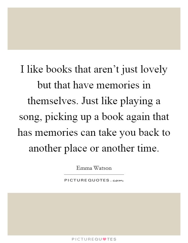 I like books that aren't just lovely but that have memories in themselves. Just like playing a song, picking up a book again that has memories can take you back to another place or another time. Picture Quote #1