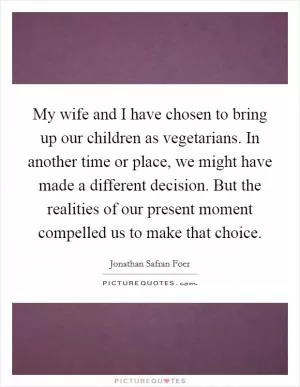 My wife and I have chosen to bring up our children as vegetarians. In another time or place, we might have made a different decision. But the realities of our present moment compelled us to make that choice Picture Quote #1
