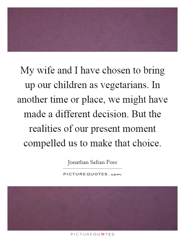 My wife and I have chosen to bring up our children as vegetarians. In another time or place, we might have made a different decision. But the realities of our present moment compelled us to make that choice. Picture Quote #1
