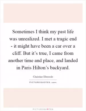 Sometimes I think my past life was unrealized. I met a tragic end - it might have been a car over a cliff. But it’s true, I came from another time and place, and landed in Paris Hilton’s backyard Picture Quote #1