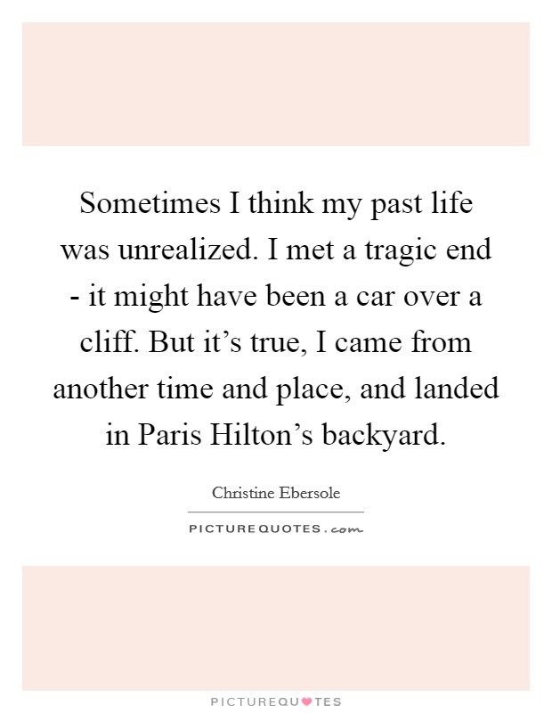 Sometimes I think my past life was unrealized. I met a tragic end - it might have been a car over a cliff. But it's true, I came from another time and place, and landed in Paris Hilton's backyard. Picture Quote #1