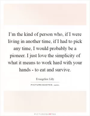 I’m the kind of person who, if I were living in another time, if I had to pick any time, I would probably be a pioneer. I just love the simplicity of what it means to work hard with your hands - to eat and survive Picture Quote #1
