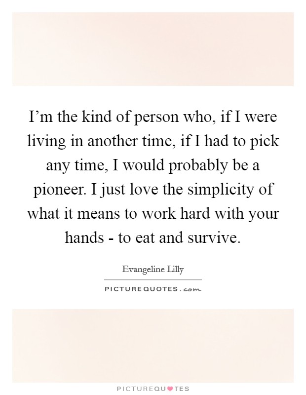 I'm the kind of person who, if I were living in another time, if I had to pick any time, I would probably be a pioneer. I just love the simplicity of what it means to work hard with your hands - to eat and survive. Picture Quote #1