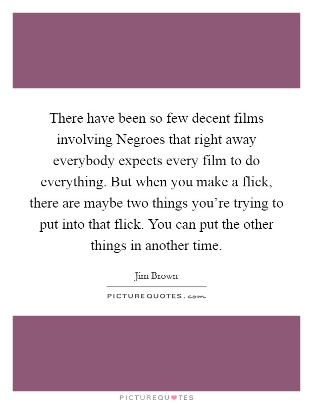 There have been so few decent films involving Negroes that right away everybody expects every film to do everything. But when you make a flick, there are maybe two things you're trying to put into that flick. You can put the other things in another time. Picture Quote #1