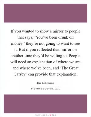 If you wanted to show a mirror to people that says, ‘You’ve been drunk on money,’ they’re not going to want to see it. But if you reflected that mirror on another time they’d be willing to. People will need an explanation of where we are and where we’ve been, and ‘The Great Gatsby’ can provide that explanation Picture Quote #1