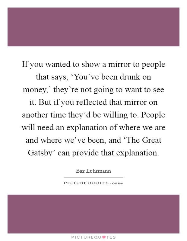 If you wanted to show a mirror to people that says, ‘You've been drunk on money,' they're not going to want to see it. But if you reflected that mirror on another time they'd be willing to. People will need an explanation of where we are and where we've been, and ‘The Great Gatsby' can provide that explanation. Picture Quote #1