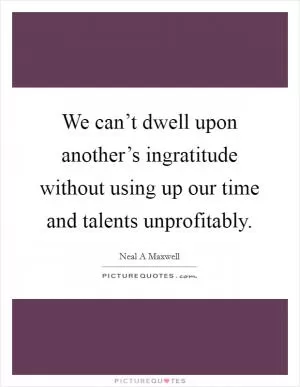 We can’t dwell upon another’s ingratitude without using up our time and talents unprofitably Picture Quote #1