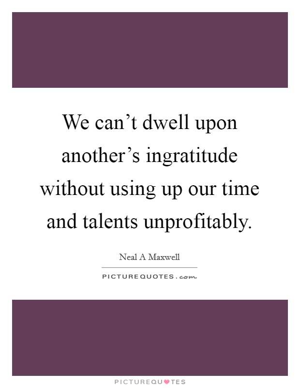 We can't dwell upon another's ingratitude without using up our time and talents unprofitably. Picture Quote #1