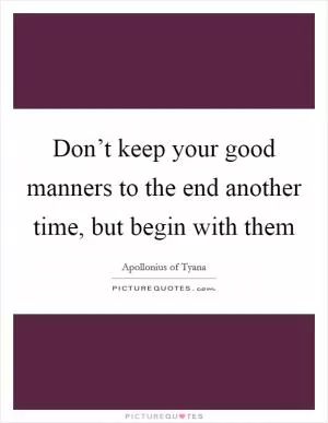 Don’t keep your good manners to the end another time, but begin with them Picture Quote #1