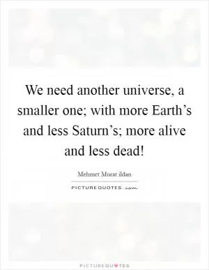 We need another universe, a smaller one; with more Earth’s and less Saturn’s; more alive and less dead! Picture Quote #1