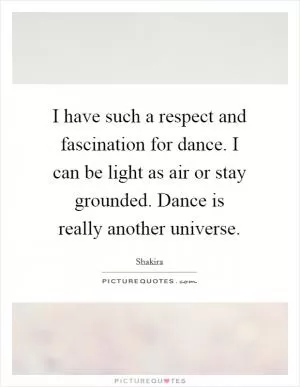 I have such a respect and fascination for dance. I can be light as air or stay grounded. Dance is really another universe Picture Quote #1