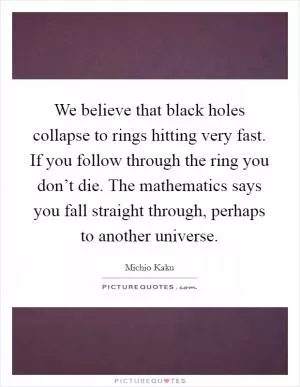 We believe that black holes collapse to rings hitting very fast. If you follow through the ring you don’t die. The mathematics says you fall straight through, perhaps to another universe Picture Quote #1