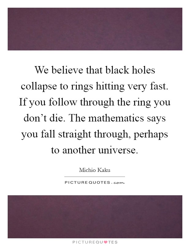 We believe that black holes collapse to rings hitting very fast. If you follow through the ring you don't die. The mathematics says you fall straight through, perhaps to another universe. Picture Quote #1