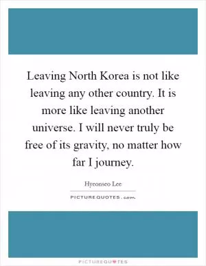 Leaving North Korea is not like leaving any other country. It is more like leaving another universe. I will never truly be free of its gravity, no matter how far I journey Picture Quote #1