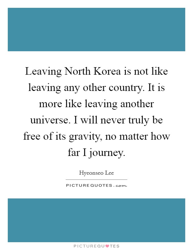 Leaving North Korea is not like leaving any other country. It is more like leaving another universe. I will never truly be free of its gravity, no matter how far I journey. Picture Quote #1