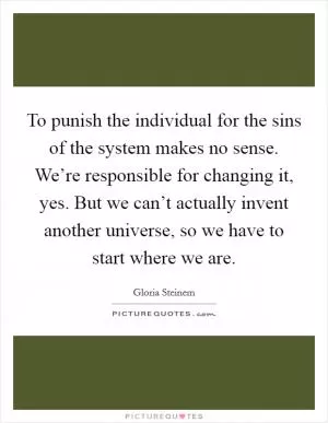 To punish the individual for the sins of the system makes no sense. We’re responsible for changing it, yes. But we can’t actually invent another universe, so we have to start where we are Picture Quote #1