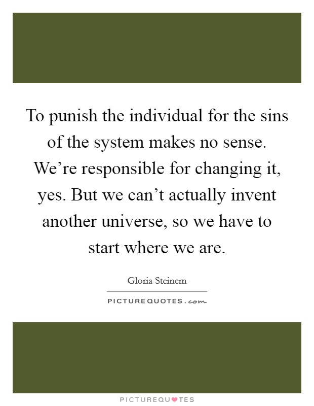 To punish the individual for the sins of the system makes no sense. We're responsible for changing it, yes. But we can't actually invent another universe, so we have to start where we are. Picture Quote #1