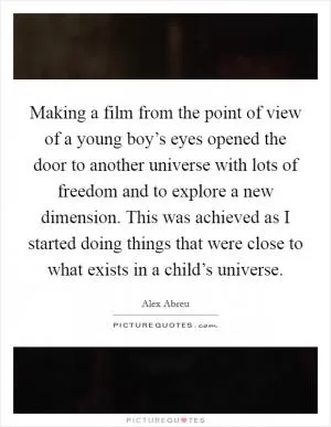 Making a film from the point of view of a young boy’s eyes opened the door to another universe with lots of freedom and to explore a new dimension. This was achieved as I started doing things that were close to what exists in a child’s universe Picture Quote #1