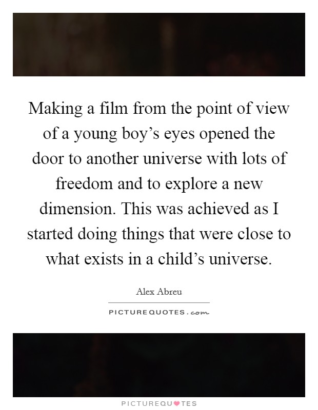 Making a film from the point of view of a young boy's eyes opened the door to another universe with lots of freedom and to explore a new dimension. This was achieved as I started doing things that were close to what exists in a child's universe. Picture Quote #1