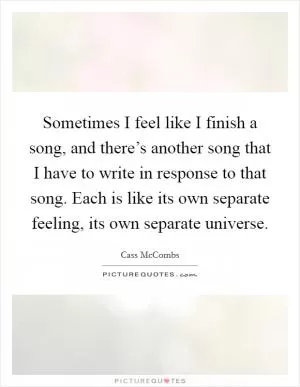 Sometimes I feel like I finish a song, and there’s another song that I have to write in response to that song. Each is like its own separate feeling, its own separate universe Picture Quote #1