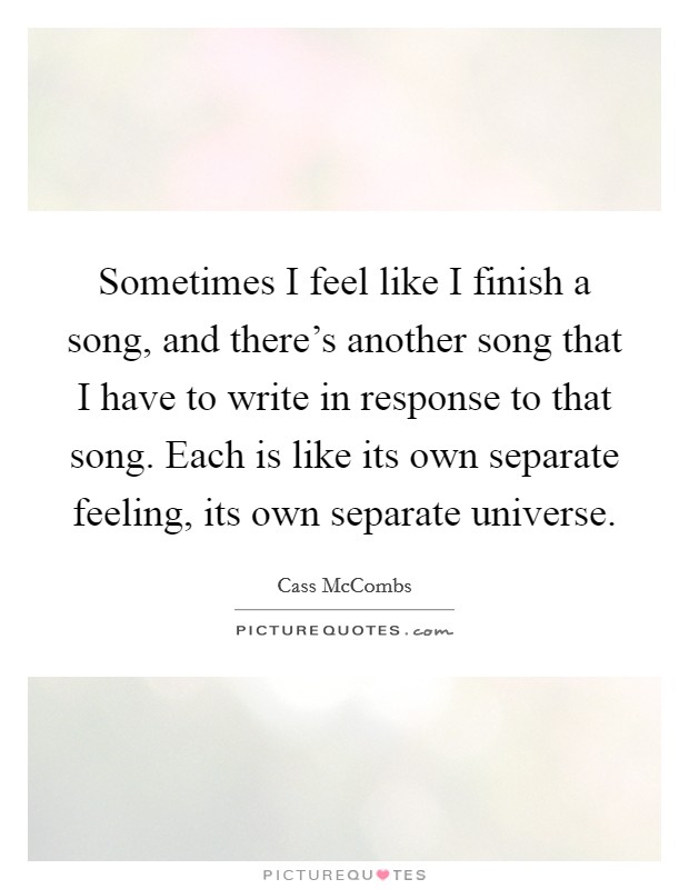 Sometimes I feel like I finish a song, and there's another song that I have to write in response to that song. Each is like its own separate feeling, its own separate universe. Picture Quote #1
