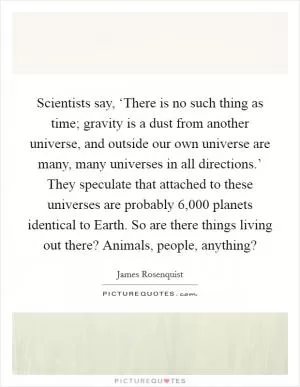 Scientists say, ‘There is no such thing as time; gravity is a dust from another universe, and outside our own universe are many, many universes in all directions.’ They speculate that attached to these universes are probably 6,000 planets identical to Earth. So are there things living out there? Animals, people, anything? Picture Quote #1