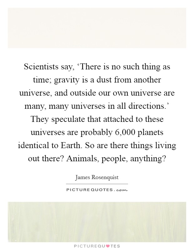 Scientists say, ‘There is no such thing as time; gravity is a dust from another universe, and outside our own universe are many, many universes in all directions.' They speculate that attached to these universes are probably 6,000 planets identical to Earth. So are there things living out there? Animals, people, anything? Picture Quote #1
