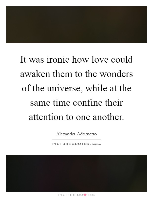 It was ironic how love could awaken them to the wonders of the universe, while at the same time confine their attention to one another. Picture Quote #1
