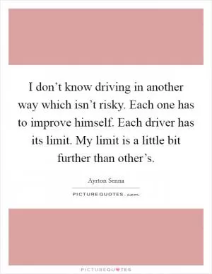 I don’t know driving in another way which isn’t risky. Each one has to improve himself. Each driver has its limit. My limit is a little bit further than other’s Picture Quote #1