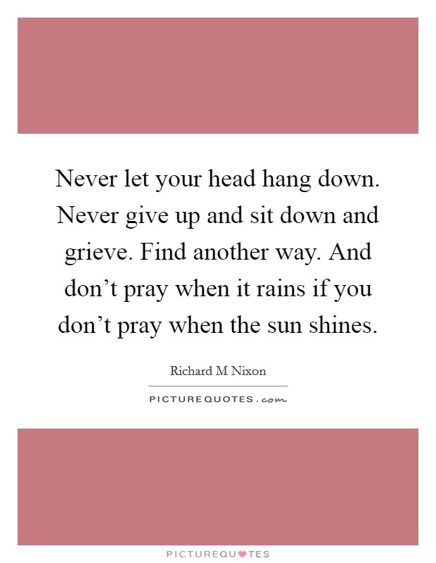 Never let your head hang down. Never give up and sit down and grieve. Find another way. And don't pray when it rains if you don't pray when the sun shines. Picture Quote #1