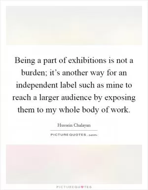 Being a part of exhibitions is not a burden; it’s another way for an independent label such as mine to reach a larger audience by exposing them to my whole body of work Picture Quote #1