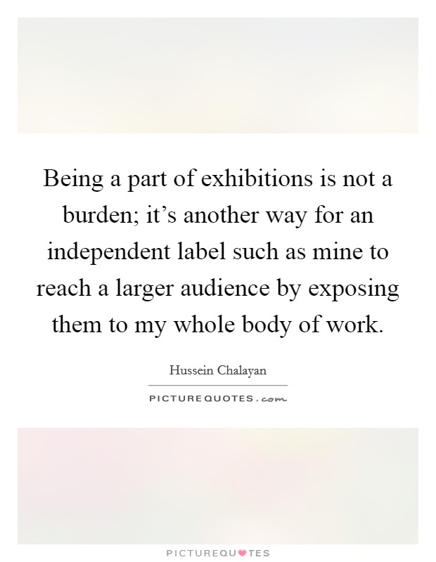 Being a part of exhibitions is not a burden; it's another way for an independent label such as mine to reach a larger audience by exposing them to my whole body of work. Picture Quote #1