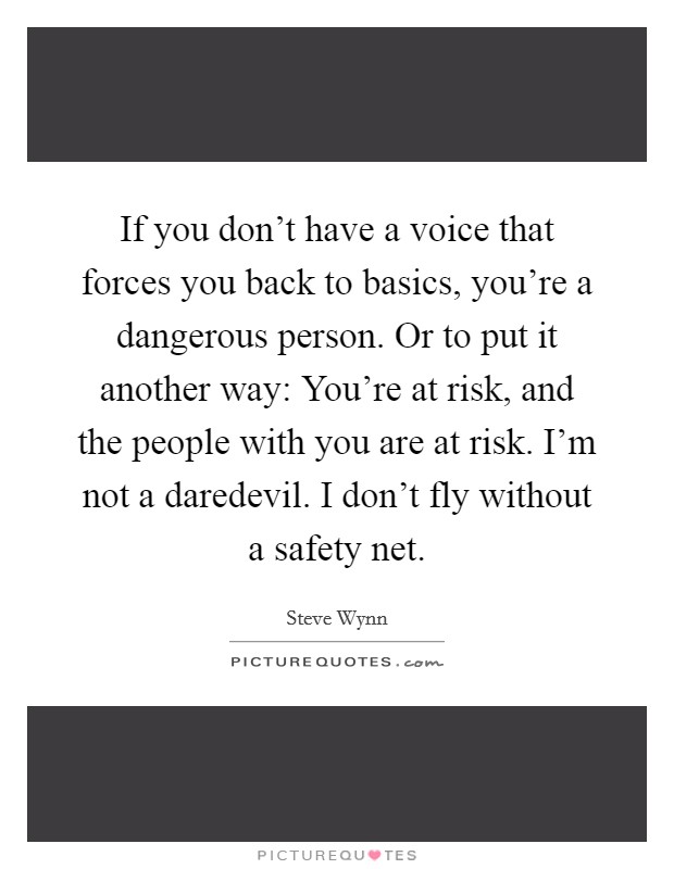 If you don't have a voice that forces you back to basics, you're a dangerous person. Or to put it another way: You're at risk, and the people with you are at risk. I'm not a daredevil. I don't fly without a safety net. Picture Quote #1