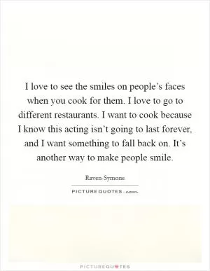 I love to see the smiles on people’s faces when you cook for them. I love to go to different restaurants. I want to cook because I know this acting isn’t going to last forever, and I want something to fall back on. It’s another way to make people smile Picture Quote #1