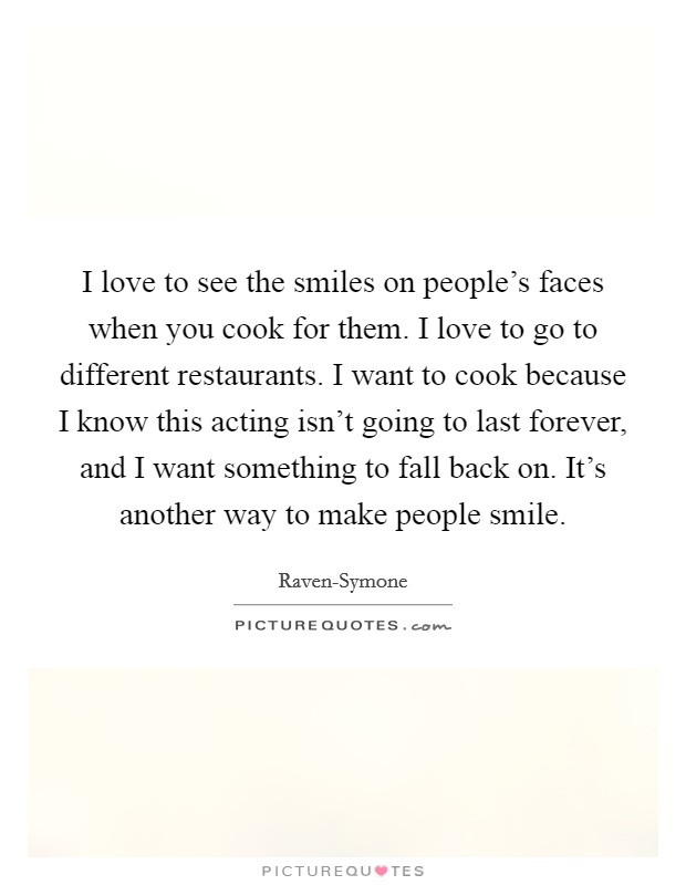 I love to see the smiles on people's faces when you cook for them. I love to go to different restaurants. I want to cook because I know this acting isn't going to last forever, and I want something to fall back on. It's another way to make people smile. Picture Quote #1