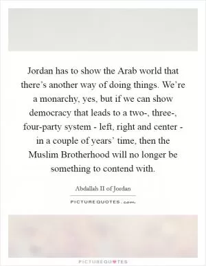 Jordan has to show the Arab world that there’s another way of doing things. We’re a monarchy, yes, but if we can show democracy that leads to a two-, three-, four-party system - left, right and center - in a couple of years’ time, then the Muslim Brotherhood will no longer be something to contend with Picture Quote #1