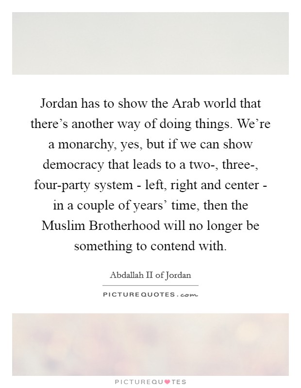 Jordan has to show the Arab world that there's another way of doing things. We're a monarchy, yes, but if we can show democracy that leads to a two-, three-, four-party system - left, right and center - in a couple of years' time, then the Muslim Brotherhood will no longer be something to contend with. Picture Quote #1