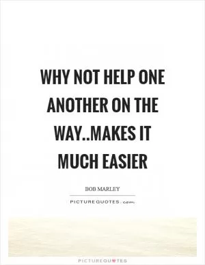 Why not help one another on the way..makes it much easier Picture Quote #1