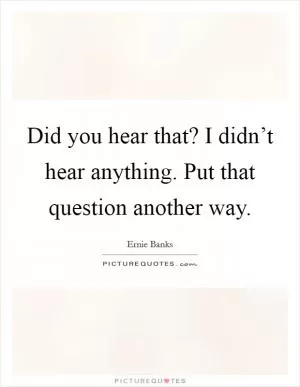 Did you hear that? I didn’t hear anything. Put that question another way Picture Quote #1