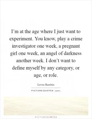 I’m at the age where I just want to experiment. You know, play a crime investigator one week, a pregnant girl one week, an angel of darkness another week. I don’t want to define myself by any category, or age, or role Picture Quote #1